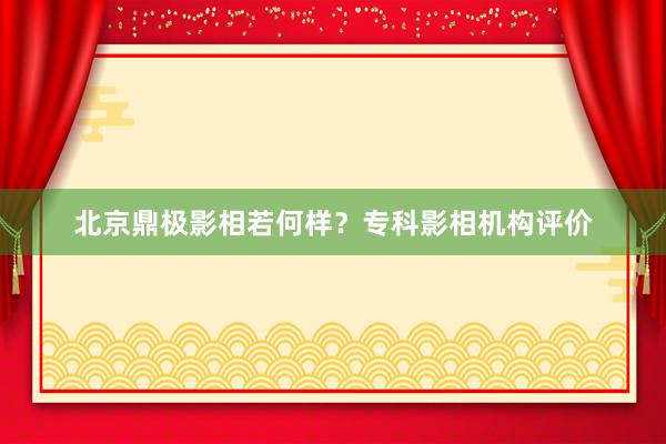 北京鼎极影相若何样？专科影相机构评价